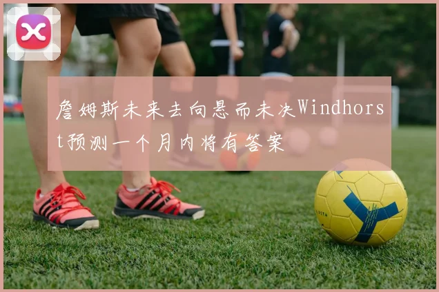 詹姆斯未来去向悬而未决Windhorst预测一个月内将有答案
