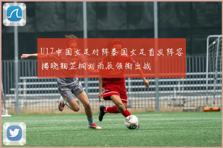 U17中国女足对阵泰国女足首发阵容揭晓鞠芷桐刘雨辰领衔出战