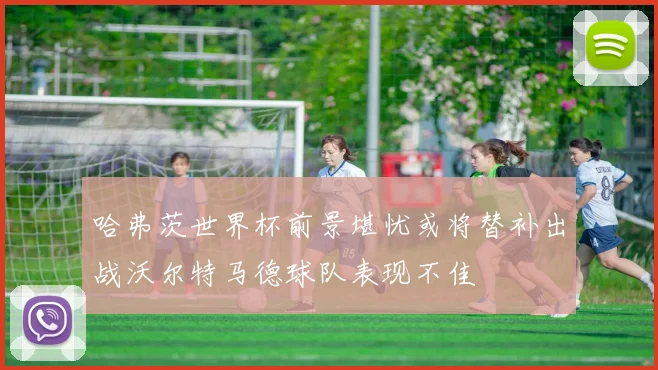 哈弗茨世界杯前景堪忧或将替补出战沃尔特马德球队表现不佳