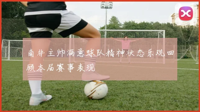 南非主帅满意球队精神状态乐观回顾本届赛事表现