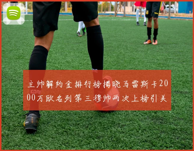 主帅解约金排行榜揭晓马雷斯卡2000万欧名列第三穆帅两次上榜引关注