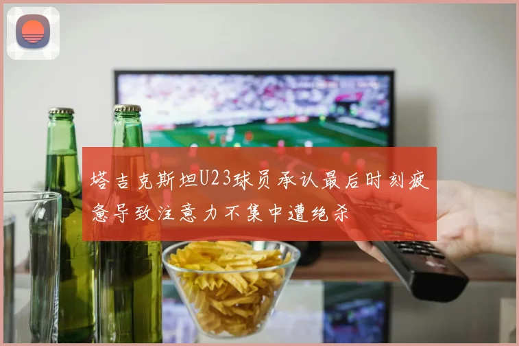 塔吉克斯坦U23球员承认最后时刻疲惫导致注意力不集中遭绝杀