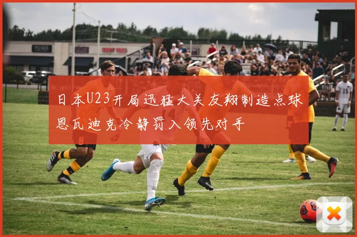 日本U23开局迅猛大关友翔制造点球恩瓦迪克冷静罚入领先对手