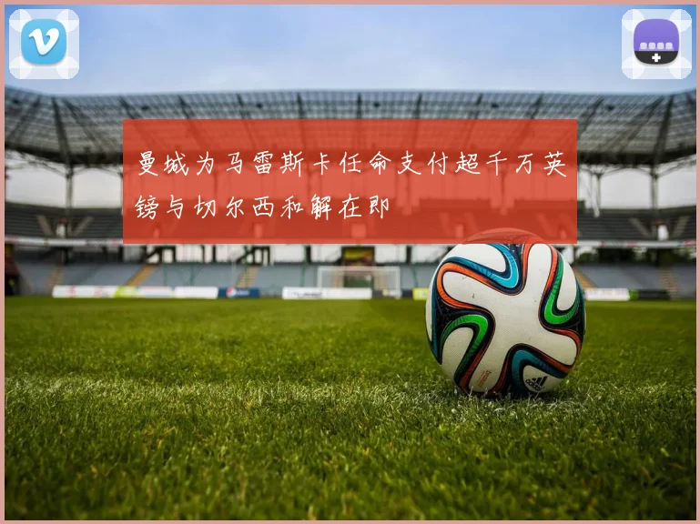曼城为马雷斯卡任命支付超千万英镑与切尔西和解在即