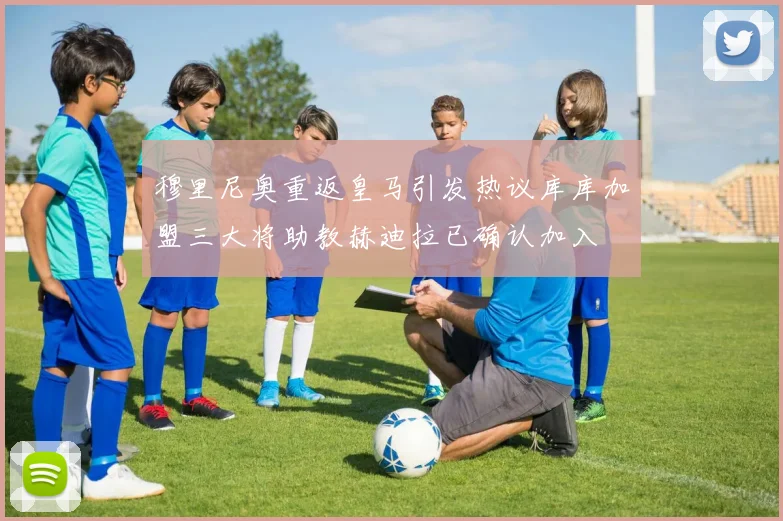 穆里尼奥重返皇马引发热议库库加盟三大将助教赫迪拉已确认加入