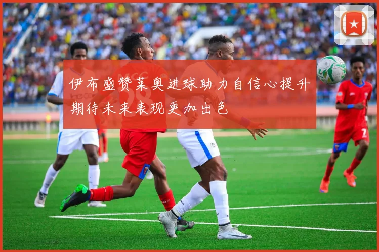 伊布盛赞莱奥进球助力自信心提升期待未来表现更加出色