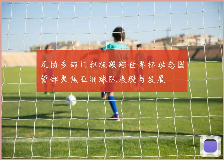 足协多部门积极跟踪世界杯动态国管部聚焦亚洲球队表现与发展