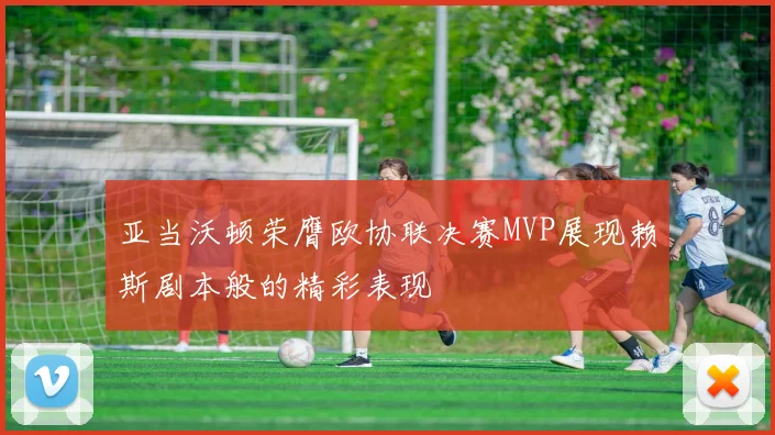 亚当沃顿荣膺欧协联决赛MVP展现赖斯剧本般的精彩表现