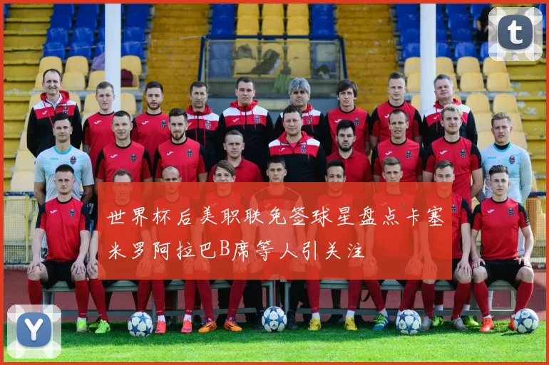 世界杯后美职联免签球星盘点卡塞米罗阿拉巴B席等人引关注