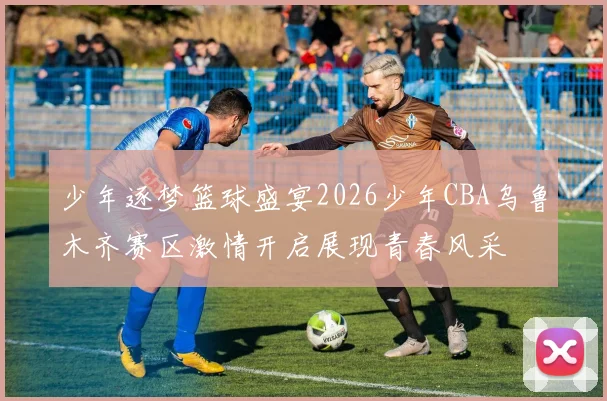 少年逐梦篮球盛宴2026少年CBA乌鲁木齐赛区激情开启展现青春风采