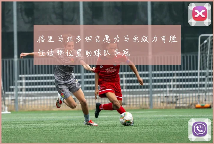 格里马尔多坦言愿为马竞效力可胜任边锋位置助球队争冠