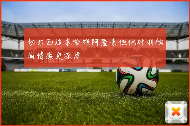 切尔西追求哈维阿隆索但他对利物浦情感更深厚
