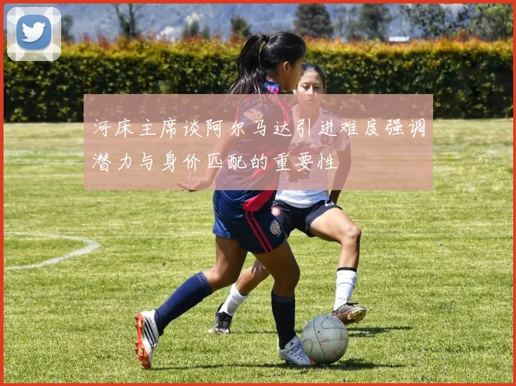 河床主席谈阿尔马达引进难度强调潜力与身价匹配的重要性