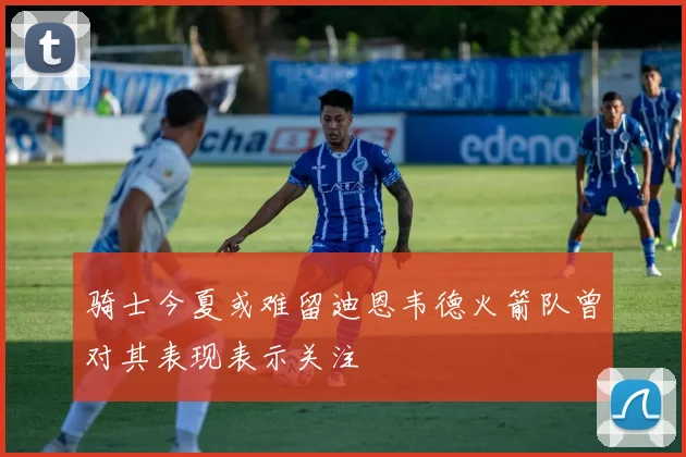 骑士今夏或难留迪恩韦德火箭队曾对其表现表示关注