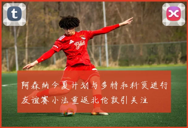 阿森纳今夏计划与多特和科莫进行友谊赛小法重返北伦敦引关注