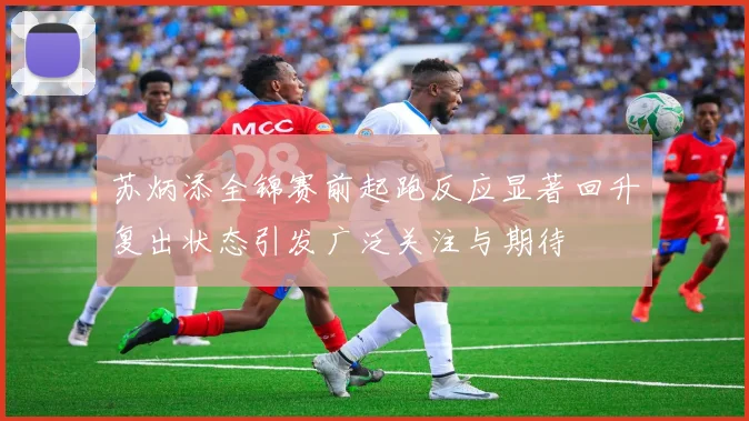 苏炳添全锦赛前起跑反应显著回升复出状态引发广泛关注与期待